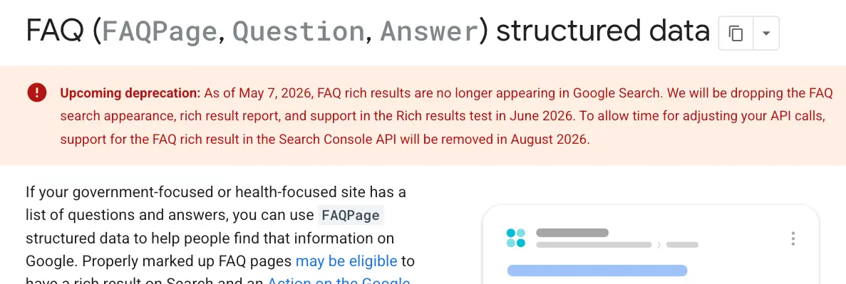Upcoming deprecation: As of May 7, 2026, FAQ rich results are no longer appearing in Google Search. We will be dropping the FAQ search appearance, rich result report, and support in the Rich results test in June 2026. To allow time for adjusting your API calls, support for the FAQ rich result in the Search Console API will be removed in August 2026.